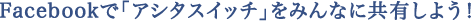Facebookで「アシタスイッチ」をみんなに共有しよう!