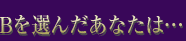 Bを選んだあなたは…