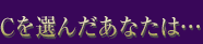 Cを選んだあなたは…