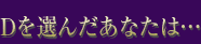 Dを選んだあなたは…