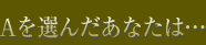 Aを選んだあなたは…