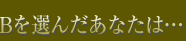 Bを選んだあなたは…