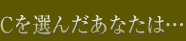 Cを選んだあなたは…