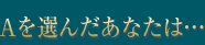 Aを選んだあなたは…