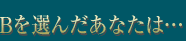 Bを選んだあなたは…