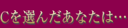 Cを選んだあなたは…