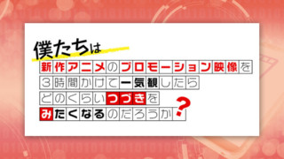 第24回「僕たちは新作アニメのプロモーション映像を3時間かけて一気観したらどのくらいつづきをみたくなるのだろうか?」