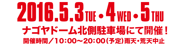 2016.5.3 TUE 4 WED 5 THU、ナゴヤドーム北川駐車場にて開催！　開催時間/10:00～20:00（予定）雨天・荒天中止