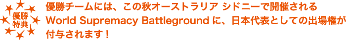 優勝チームには、この秋オーストラリア シドニーで開催されるWorld Supremacy Battlegroundに、日本代表としての出場権が付与されます！