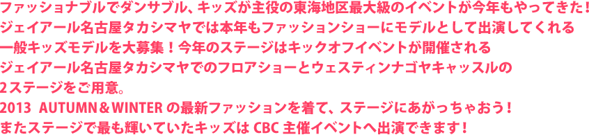 ファッショナブルでダンサブル、キッズが主役の東海地区最大級のイベントが今年もやってきた！ジェイアール名古屋タカシマヤでは本年もファッションショーにモデルとして出演してくれる一般キッズモデルを大募集！今年のステージはキックオフイベントが開催されるジェイアール名古屋タカシマヤでのフロアショーとウェスティンナゴヤキャッスルの2ステージをご用意。2013　AUTUMN＆WINTERの最新ファッションを着て、ステージにあがっちゃおう！またステージで最も輝いていたキッズにはCBC主催イベントへ出演できます！