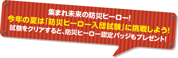 集まれ未来の防災ヒーロー！今年の夏は「防災ヒーロー入団試験」に挑戦しよう！試験をクリアすると、防災ヒーロー認定バッジもプレゼント！
