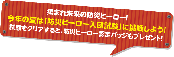 集まれ未来の防災ヒーロー!今年の夏は「防災ヒーロー入団試験」に挑戦しよう!試験をクリアすると、防災ヒーロー認定バッジもプレゼント!