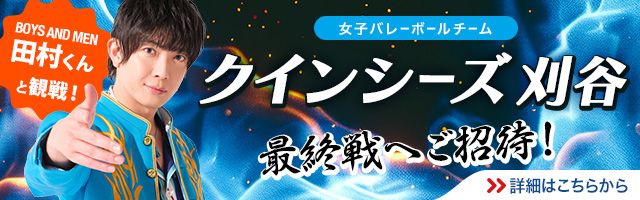BOYS AND MEN 田村くんと観戦！　女子バレーボールチーム　クインシーズ刈谷　最終戦へご招待！　詳細はこちらから