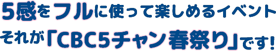 5感をフルに使って楽しめるイベントそれが「CBC 5チャン春祭り」です！