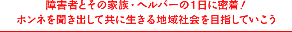障害者とその家族・ヘルパーの１日に密着！ホンネを聞き出して共に生きる地域社会を目指していこう