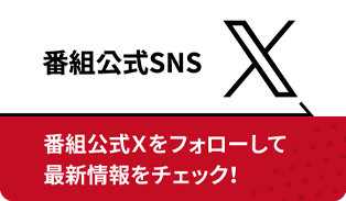 番組公式SNS X 番組公式Ｘをフォローして最新情報をチェック！