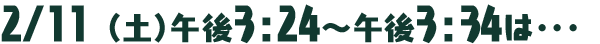 2月11日（土）午後3：24～午後3：34は･･･