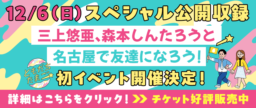 12/6（日）スペシャル公開収録　三上悠亜、森本しんたろうと名古屋で友達になろう！初イベント開催決定！詳細はこちらをクリック　チケット好評発売中