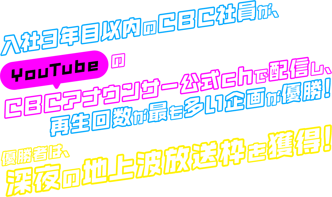 入社3年目以内のCBC社員が、YouTubeのCBCアナウンサー公式chで配信し、再生回数が最も多い企画が優勝！優勝者は、深夜の地上波放送枠を獲得！