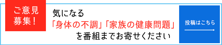 ご意見募集!気になる「身体の不調」「家族の健康問題」を番組までお寄せください。投稿はこちら。